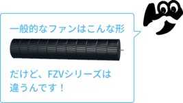 一般的なファンはこんな形　だけど、FZVシリーズは違うんです！