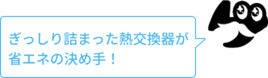 ぎっしり詰まった熱交換器が省エネの決め手！