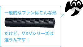 一般的なファンはこんな形　だけど、VXVシリーズは違うんです！