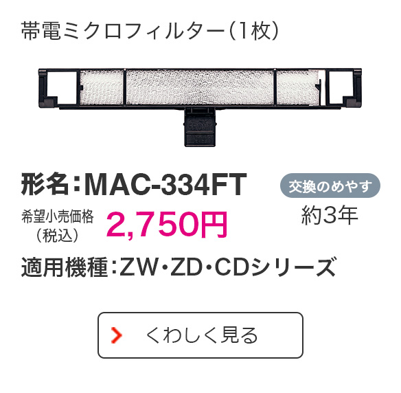 帯電ミクロフィルター（1枚） 形名：MAC-334FT 希望小売価格（税込）2,750円 適用機種：ZW・ZD・CDシリーズ 交換のめやす 約3年 くわしく見る