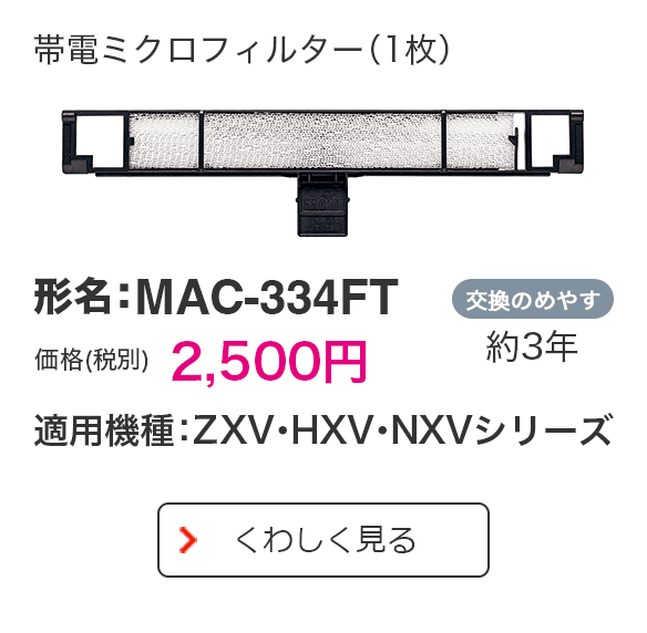 帯電ミクロフィルター（1枚） 形名：MAC-334FT 価格（税別） 2,500円 適用機種：ZXV・HXV・NXVシリーズ 交換のめやす 約3年 くわしく見る