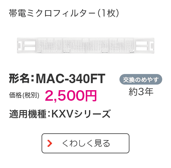 帯電ミクロフィルター（1枚） 形名：MAC-340FT 価格（税別） 2,500円 適用機種：KXVシリーズ 交換のめやす 約3年 くわしく見る