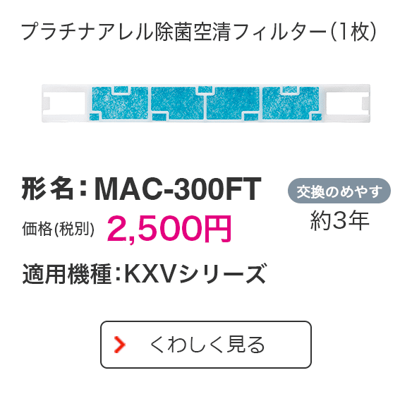 プラチナアレル除菌空清フィルター（1枚） 形名：MAC-300FT 価格（税別）2,500円 適用機種：KXVシリーズ 交換のめやす 約3年 くわしく見る