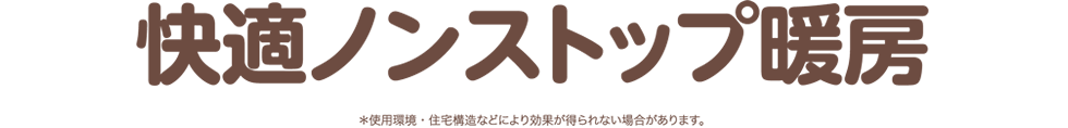 快適ノンストップ暖房 *使用環境・住宅構造などにより効果が得られない場合があります。