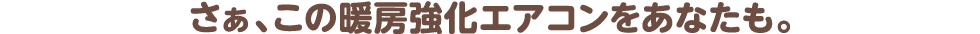 さぁ、この暖房強化エアコンをあなたも。