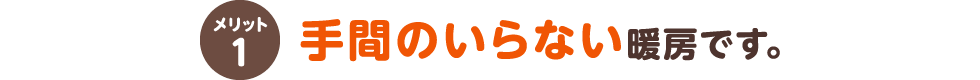 メリット1 手間のいらない暖房です。