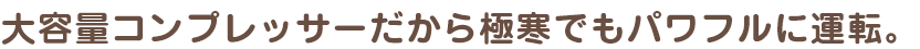 大容量コンプレッサーだから極寒でもパワフルに運転。