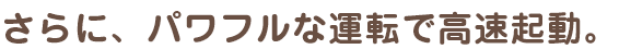 さらに、パワフルな運転で高速起動。