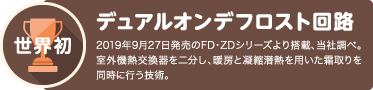 世界初 デュアルオンデフロスト回路 2019年9月下旬発売のFD・ZDシリーズより搭載、当社調べ。室外熱交換器を二分し、凝縮潜熱を用いた霜取りを同時に行う技術。