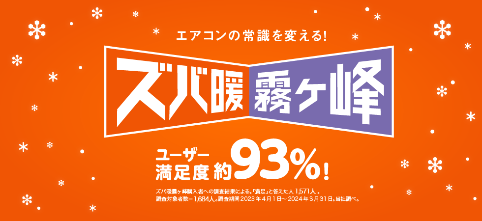 エアコンの常識を変える！ ズバ暖霧ケ峰 ユーザー満足度 約93%! ズバ暖霧ケ峰購入者への調査結果による。「満足」と答えた人 1,418人。 調査対象者数＝1,529。調査期間 2021年4月1日～2022年3月31日。当社調べ。 ※このページの説明は2022年度モデル ズバ暖シリーズを中心にしたものです。