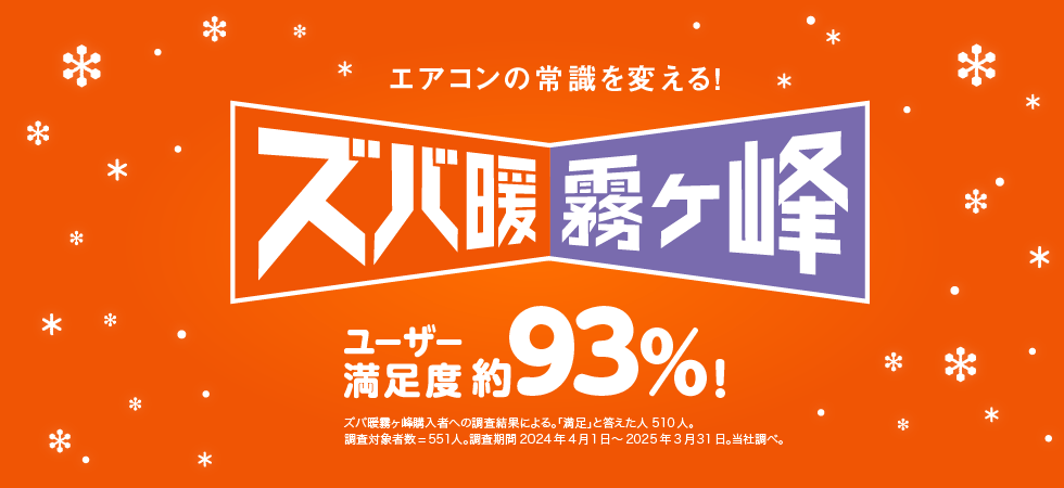 エアコンの常識を変える！ ズバ暖霧ケ峰 ユーザー満足度 約93%! ズバ暖霧ケ峰購入者への調査結果による。「満足」と答えた人 510人。 調査対象者数＝551人。調査期間 2024年4月1日～2025年3月31日。当社調べ。 ※このページの説明は2025年度モデル ズバ暖シリーズを中心にしたものです。