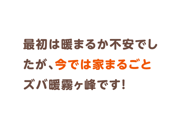 最初は暖まるか不安でしたが、今では家まるごとズバ暖霧ヶ峰です！