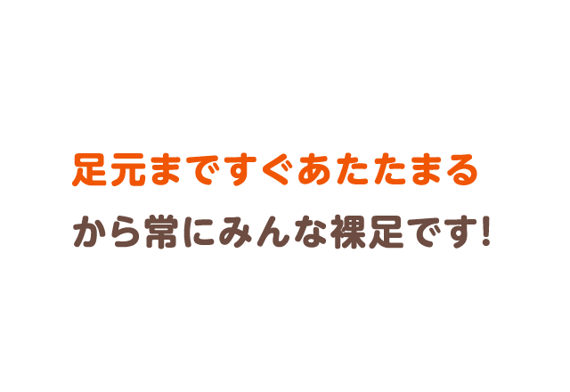 足元まですぐあたたまるから常にみんな裸足です！