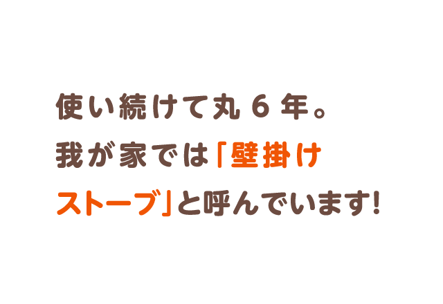 使い続けて丸6年。我が家では「壁掛けストーブ」と呼んでいます！