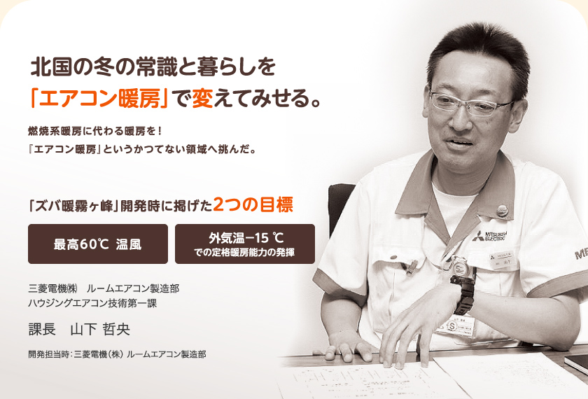 北国の冬の常識と暮らしを「エアコン暖房」で変えてみせる。燃焼暖房に代わる暖房を！『エアコン暖房』というかつてない領域へ挑んだ。「ズバ暖霧ヶ峰」開発時に掲げた2つの目標「最高60℃ 温風」「外気温－15 ℃での定格暖房能力の発揮」　三菱電機エンジニアリング（株）静岡事業所 ソリューション技術部 技術サービス課課長　山下哲央（開発担当時：三菱電機 ルームエアコン製造部）