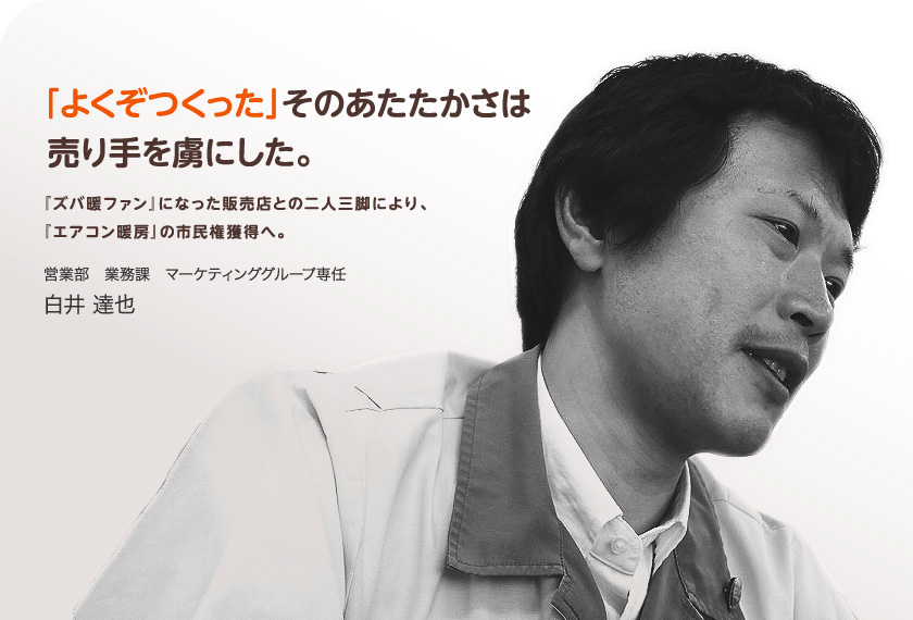 「よくぞつくった」そのあたたかさは売り手を虜にした。『ズバ暖ファン』になった販売店との二人三脚により、『エアコン暖房』の市民権獲得へ。営業部業務課マーケティンググループ専任　白井達也