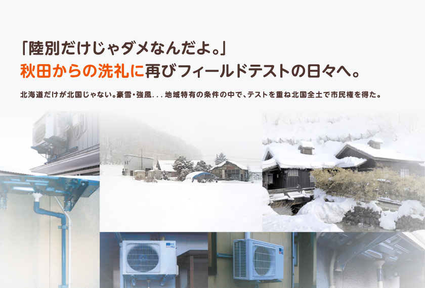 「陸別だけじゃダメなんだよ。」秋田からの洗礼に再びフィールドテストの日々へ。北海道だけが北国じゃない。豪雪・強風．．．地域特有の条件の中で、テストを重ね北国全土で市民権を得た。