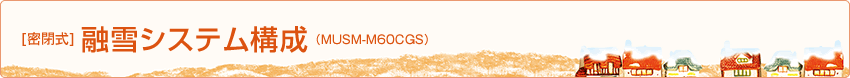 [密閉式]融雪システム構成（MUSM-60CGS）