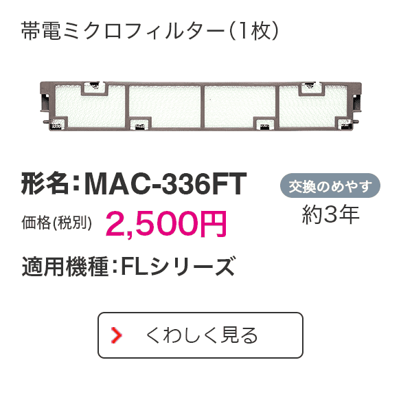 帯電ミクロフィルター（1枚） 形名：MAC-336FT 価格（税別） 2,500円 適用機種：FLシリーズ 交換のめやす 約3年 くわしく見る