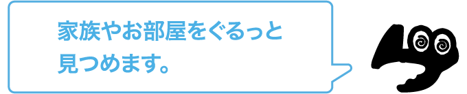 家族やお部屋をぐるっと見つめます。