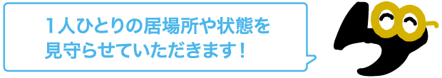 1人ひとりの居場所や状態を見守らせていただきます！