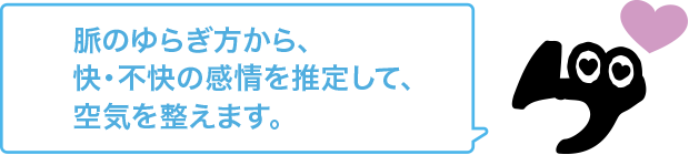 脈のゆらぎ方から、快・不快の感情を推定して、空気を整えます。