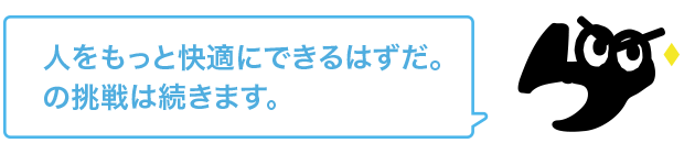 人をもっと快適にできるはずだ。の挑戦は続きます。