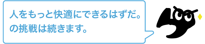 人をもっと快適にできるはずだ。の挑戦は続きます。