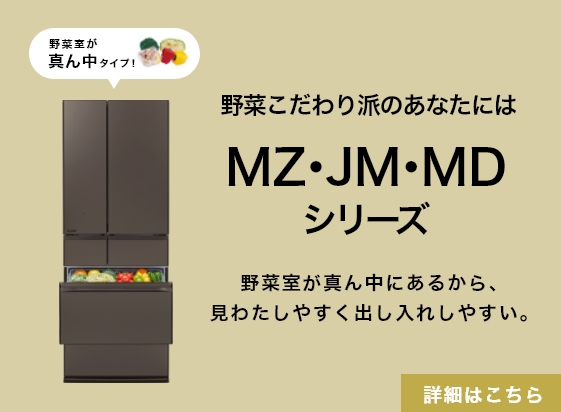 野菜こだわり派のあなたにはMZ・JM・MDシリーズ 野菜室が真ん中にあるから、見わたしやすく出し入れしやすい。