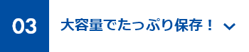 03 大容量でたっぷり保存！