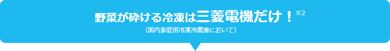 野菜が砕ける冷凍は三菱電機だけ！ ※2 （国内家庭用冷凍冷蔵庫において）