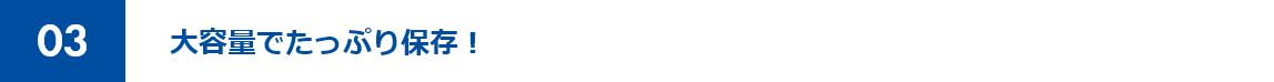 03 大容量でたっぷり保存！