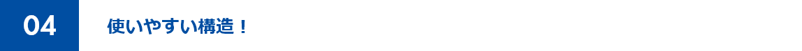 04 使いやすい構造！