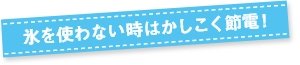 氷を使わない時はかしこく節電！