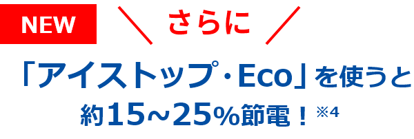NEW さらに 「アイストップ・Eco」を使うと約15~25%節電！※4