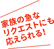 家族の急なリクエストにも応えられる！