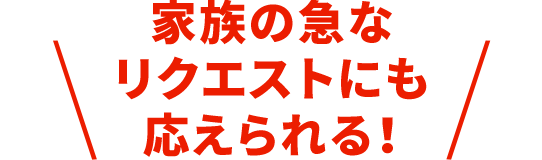 家族の急なリクエストにも応えられる！