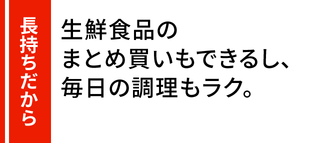 長持ちだから 生鮮食品のまとめ買いもできるし、毎日の調理もラク。