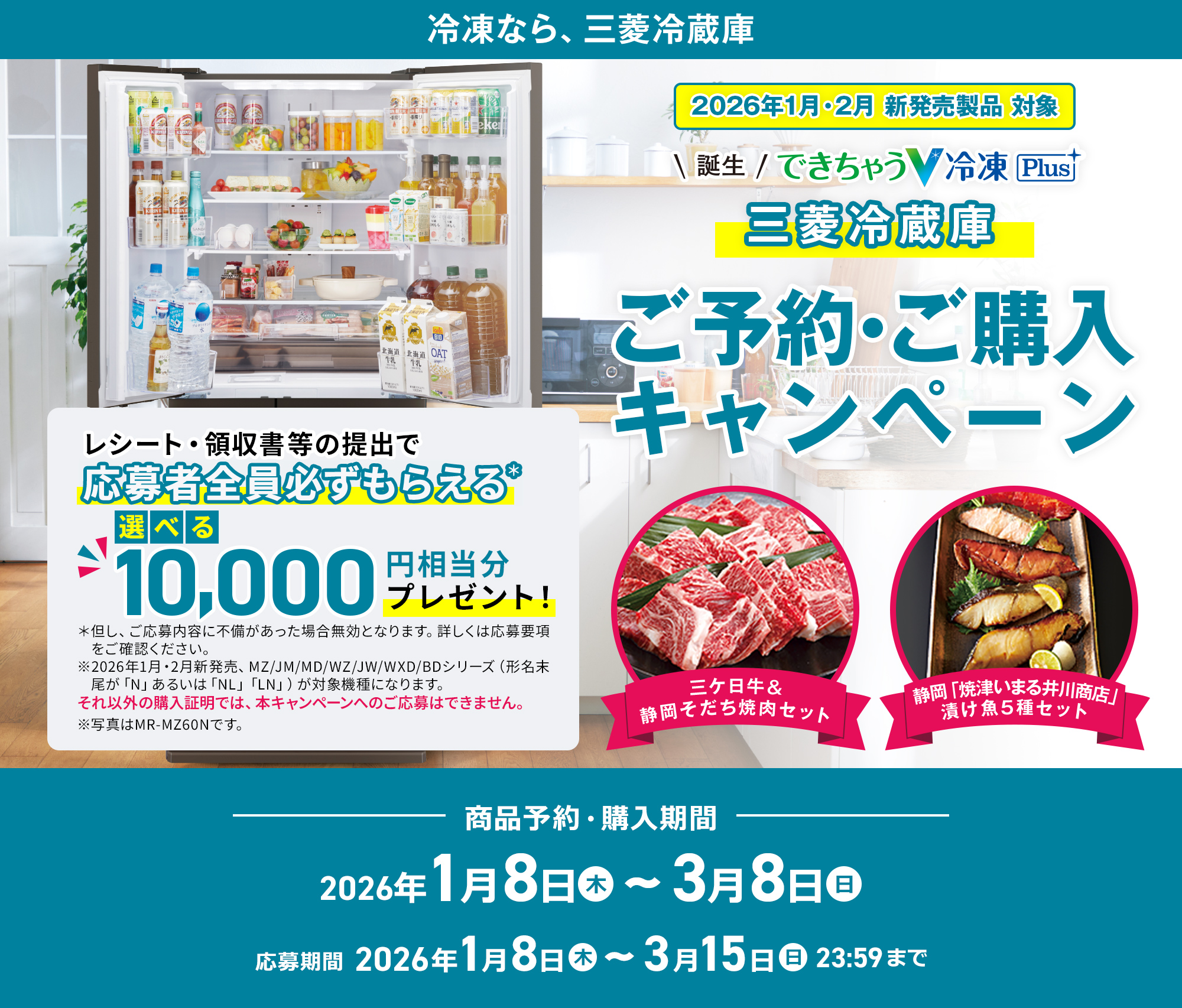2026年1月・2月新発売製品 対象 誕生 できちゃうV冷凍 Plus 三菱冷蔵庫 ご予約・ご購入キャンペーン レシート・領収書等の提出で応募者全員必ずもらえる＊選べる10,000円相当分のプレゼント！三ケ日牛&静岡そだち焼肉セットまたは静岡「焼津いまる井川商店」漬け魚5種セット※2026年1月・2月新発売、MZ/JM/MD/WZ/JW/WXD/BDシリーズ（形名末尾が「N」あるいは「NL」「LN」）が対象機種になります。それ以外の購入証明では、本キャンペーンへのご応募はできません。※写真はMR-MZ60Nです。商品予約・購入期間 2026年1月8日木曜日～3月8日日曜日 応募期間 2026年1月8日木曜日～3月15日日曜日23:59まで