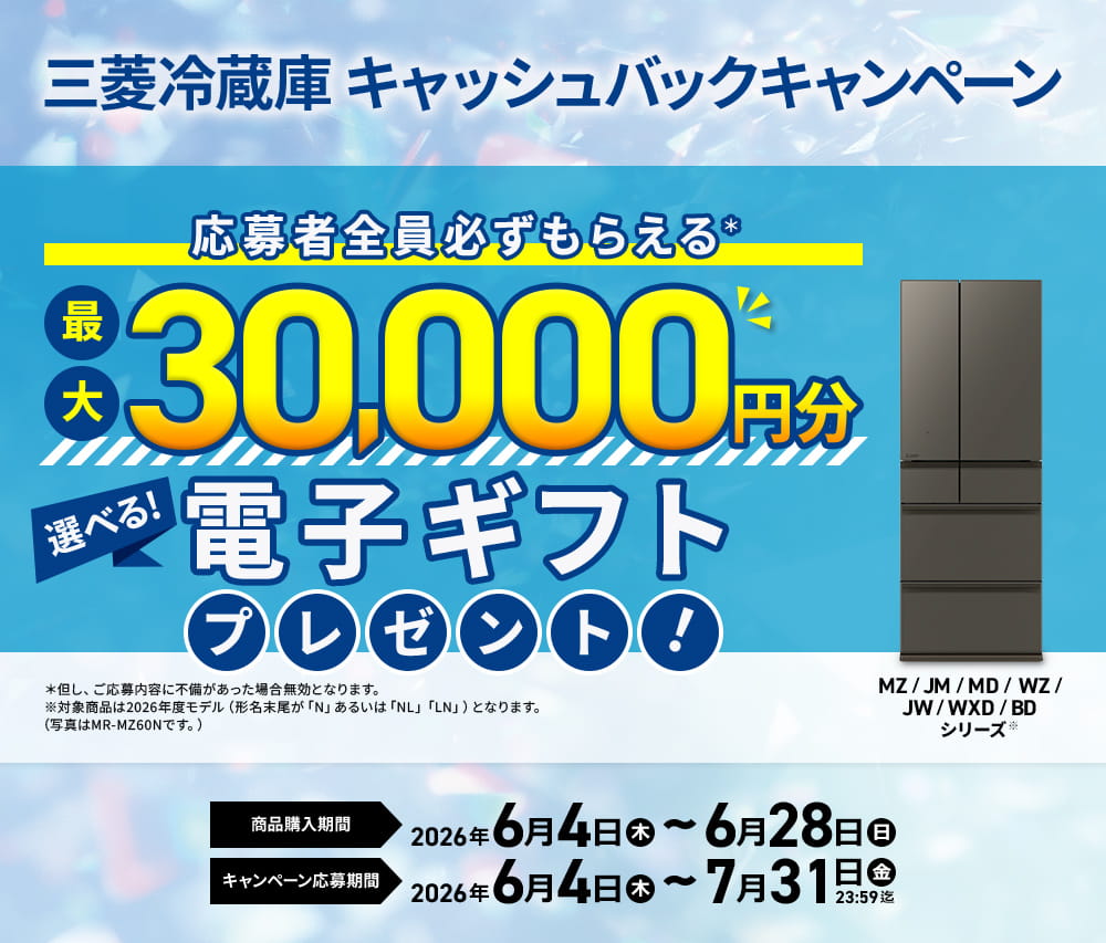 三菱冷蔵庫キャッシュバックキャンペーン応募者全員必ずもらえる＊最大30,000円分選べる!電子ギフトプレゼント！＊但し、ご応募内容に不備があった場合無効となります。※対象商品は2026年度モデル（形名末尾が「N」あるいは「NL」「LN」）となります。（写真はMR-MZ60Nです。）MZ/JM/MD/WZ/JW/WXD/BDシリーズ※商品購入期間2026年6月4日木曜日～6月28日日曜日キャンペーン応募期間2026年6月4日木曜日～7月31日金曜日23:59迄