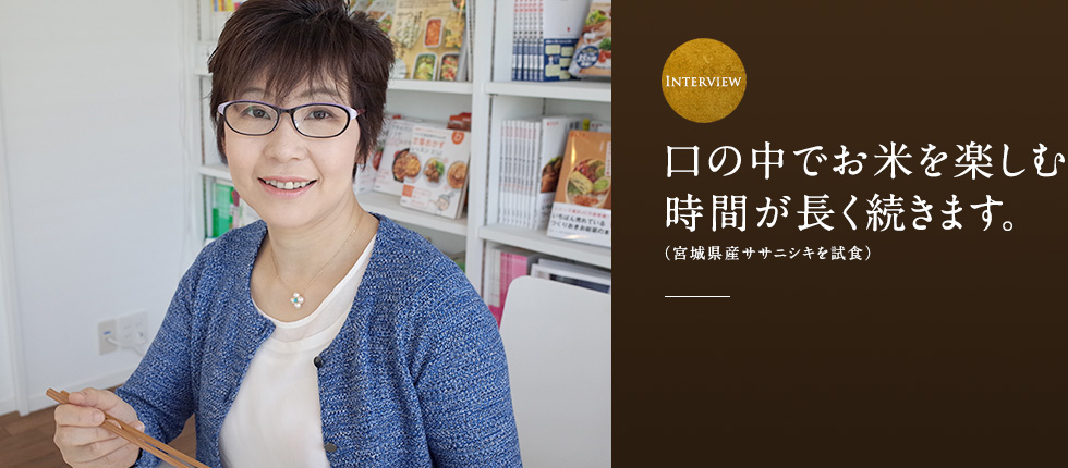 口の中でお米を楽しむ
時間が長く続きます。（宮城県産ササニシキを試食）