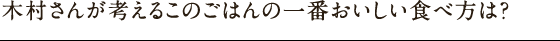 木村さんが考えるこのごはんの一番おいしい食べ方は？