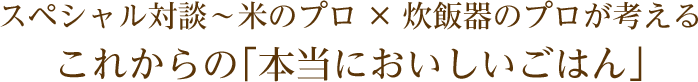 スペシャル対談~米のプロ×炊飯器のプロが考える これからの「本当においしいごはん」