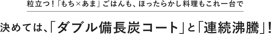 粒立つ！「もち×あま」ごはんも、ほったらかし料理もこれ一台で 決めては、「ダブル備長炭コート」と「連続沸騰」！