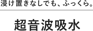 浸け置きなしでも、ふっくら。超音波吸水