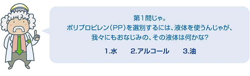 第1問じゃ。ポリプロピレン（PP）を選別するには、液体を使うんじゃが、我々にもおなじみの、その液体は何かな？1.水　2.アルコール　3.油