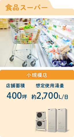 【食品スーパー】店舗面積 - 400坪 / 想定使用湯量 - 約2,700L/日
