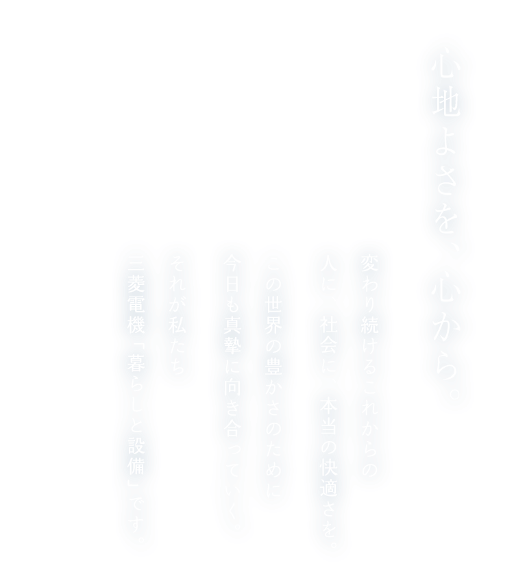 心地よさを、心から。変わり続けるこれからの人に、社会に、本当の快適さを。この世界の豊かさのために今日も真摯に向き合っていく。それが私たち三菱電機「暮らしと設備」です。