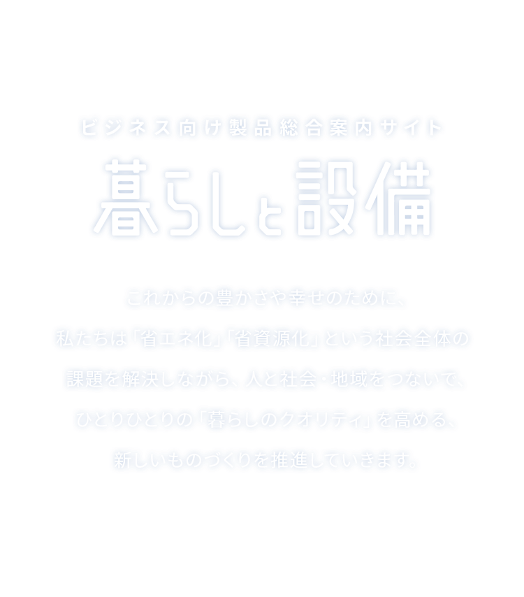 ビジネス向け製品総合案内サイト 暮らしと設備 これからの豊かさや幸せのために、私たちは「省エネ化」「省資源化」という社会全体の課題を解決しながら、人と社会・地域をつないで、ひとりひとりの「暮らしのクオリティ」を高める、新しいものづくりを推進していきます。