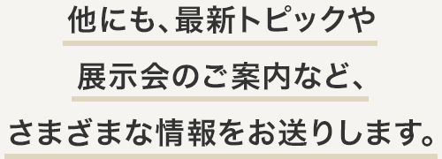 他にも、最新トピックや展示会のご案内など、さまざまな情報をお送りします。